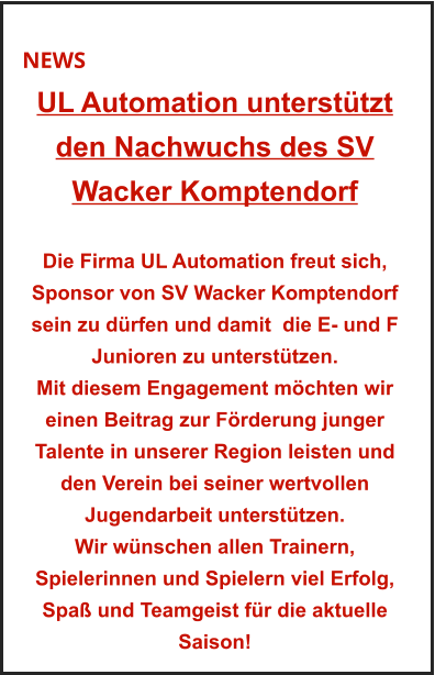 NEWS UL Automation unterstützt  den Nachwuchs des SV  Wacker Komptendorf   Die Firma UL Automation freut sich, Sponsor von SV Wacker Komptendorf sein zu dürfen und damit  die E- und F Junioren zu unterstützen. Mit diesem Engagement möchten wir einen Beitrag zur Förderung junger Talente in unserer Region leisten und den Verein bei seiner wertvollen  Jugendarbeit unterstützen. Wir wünschen allen Trainern, Spielerinnen und Spielern viel Erfolg, Spaß und Teamgeist für die aktuelle Saison!