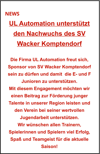 NEWS UL Automation unterstützt  den Nachwuchs des SV  Wacker Komptendorf   Die Firma UL Automation freut sich, Sponsor von SV Wacker Komptendorf sein zu dürfen und damit  die E- und F Junioren zu unterstützen. Mit diesem Engagement möchten wir einen Beitrag zur Förderung junger Talente in unserer Region leisten und den Verein bei seiner wertvollen  Jugendarbeit unterstützen. Wir wünschen allen Trainern,  Spielerinnen und Spielern viel Erfolg, Spaß und Teamgeist für die aktuelle Saison!