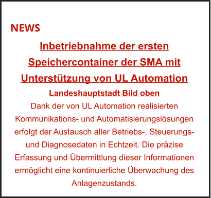 NEWS Inbetriebnahme der ersten Speichercontainer der SMA mit Unterstützung von UL Automation Landeshauptstadt Bild oben Dank der von UL Automation realisierten Kommunikations- und Automatisierungslösungen erfolgt der Austausch aller Betriebs-, Steuerungs- und Diagnosedaten in Echtzeit. Die präzise Erfassung und Übermittlung dieser Informationen ermöglicht eine kontinuierliche Überwachung des Anlagenzustands.