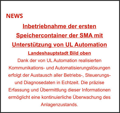 NEWS Inbetriebnahme der ersten Speichercontainer der SMA mit Unterstützung von UL Automation Landeshauptstadt Bild oben Dank der von UL Automation realisierten Kommunikations- und Automatisierungslösungen erfolgt der Austausch aller Betriebs-, Steuerungs- und Diagnosedaten in Echtzeit. Die präzise Erfassung und Übermittlung dieser Informationen ermöglicht eine kontinuierliche Überwachung des Anlagenzustands.