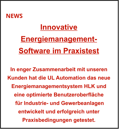 NEWS Innovative Energiemanagement-Software im Praxistest    In enger Zusammenarbeit mit unseren Kunden hat die UL Automation das neue Energiemanagementsystem HLK und eine optimierte Benutzeroberfläche  für Industrie- und Gewerbeanlagen entwickelt und erfolgreich unter Praxisbedingungen getestet.
