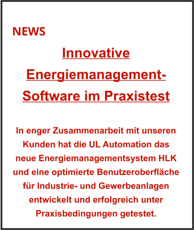NEWS Innovative Energiemanagement-Software im Praxistest    In enger Zusammenarbeit mit unseren Kunden hat die UL Automation das neue Energiemanagementsystem HLK und eine optimierte Benutzeroberfläche für Industrie- und Gewerbeanlagen entwickelt und erfolgreich unter Praxisbedingungen getestet.